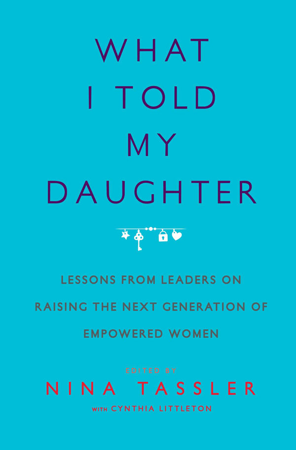 What I Told My Daughter: Lessons from Leaders on Raising the Next Generation of Empowered Women