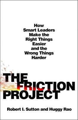 The Friction Project: How Smart Leaders Make the Right Things Easier and the Wrong Things Harder by Sutton, Robert I.