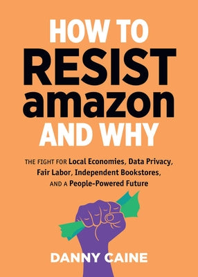 How to Resist Amazon and Why: The Fight for Local Economics, Data Privacy, Fair Labor, Independent Bookstores, and a People-Powered Future! by Caine, Danny